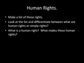 Human Rights.
• Make a list of these rights.
• Look at the list and differentiate between what are
  human rights or simply rights?
• What is a human right? What makes these human
  rights?
 