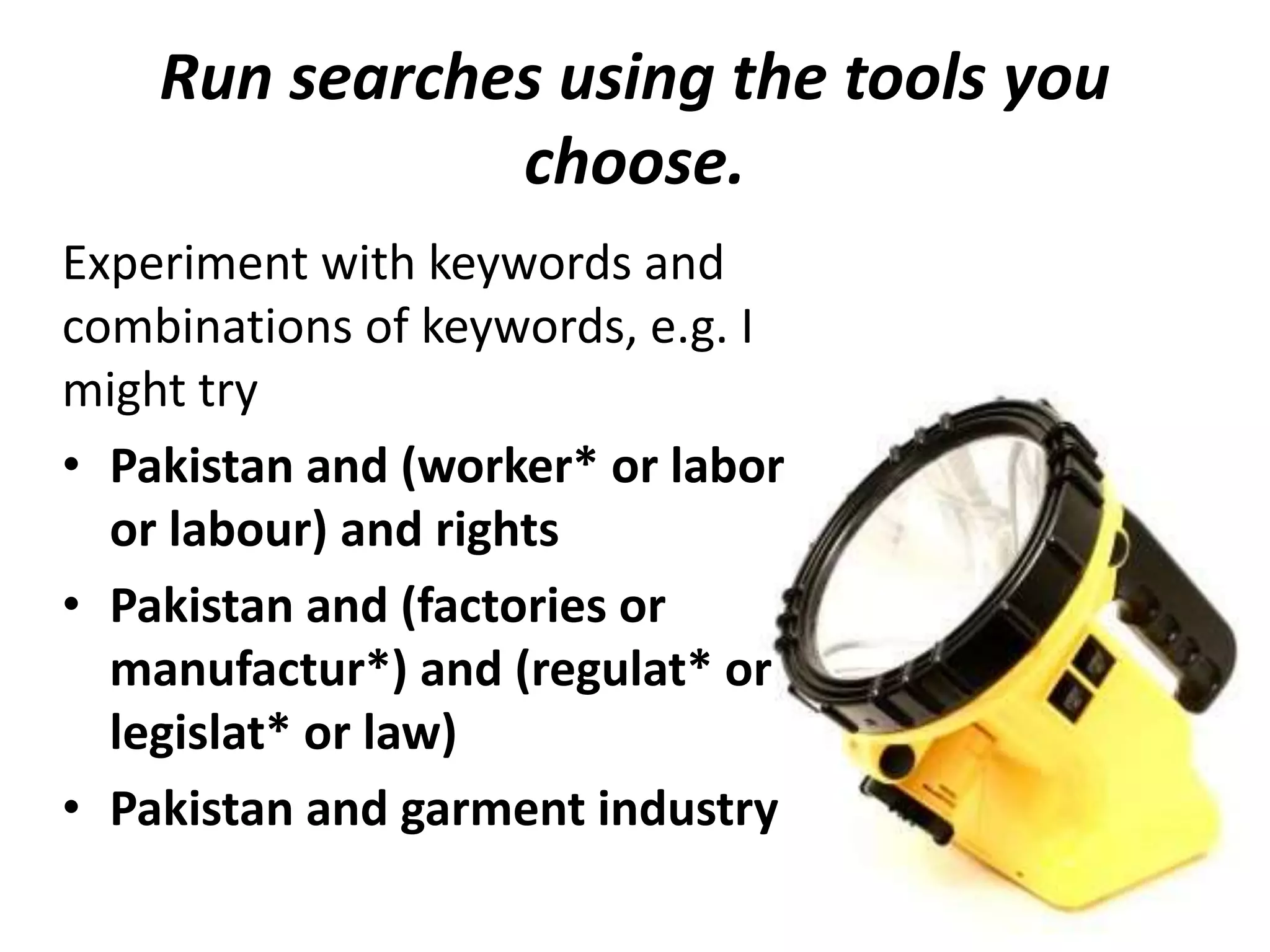 Run searches using the tools you
choose.
Experiment with keywords and
combinations of keywords, e.g. I
might try
• Pakistan and (worker* or labor
or labour) and rights
• Pakistan and (factories or
manufactur*) and (regulat* or
legislat* or law)
• Pakistan and garment industry
 