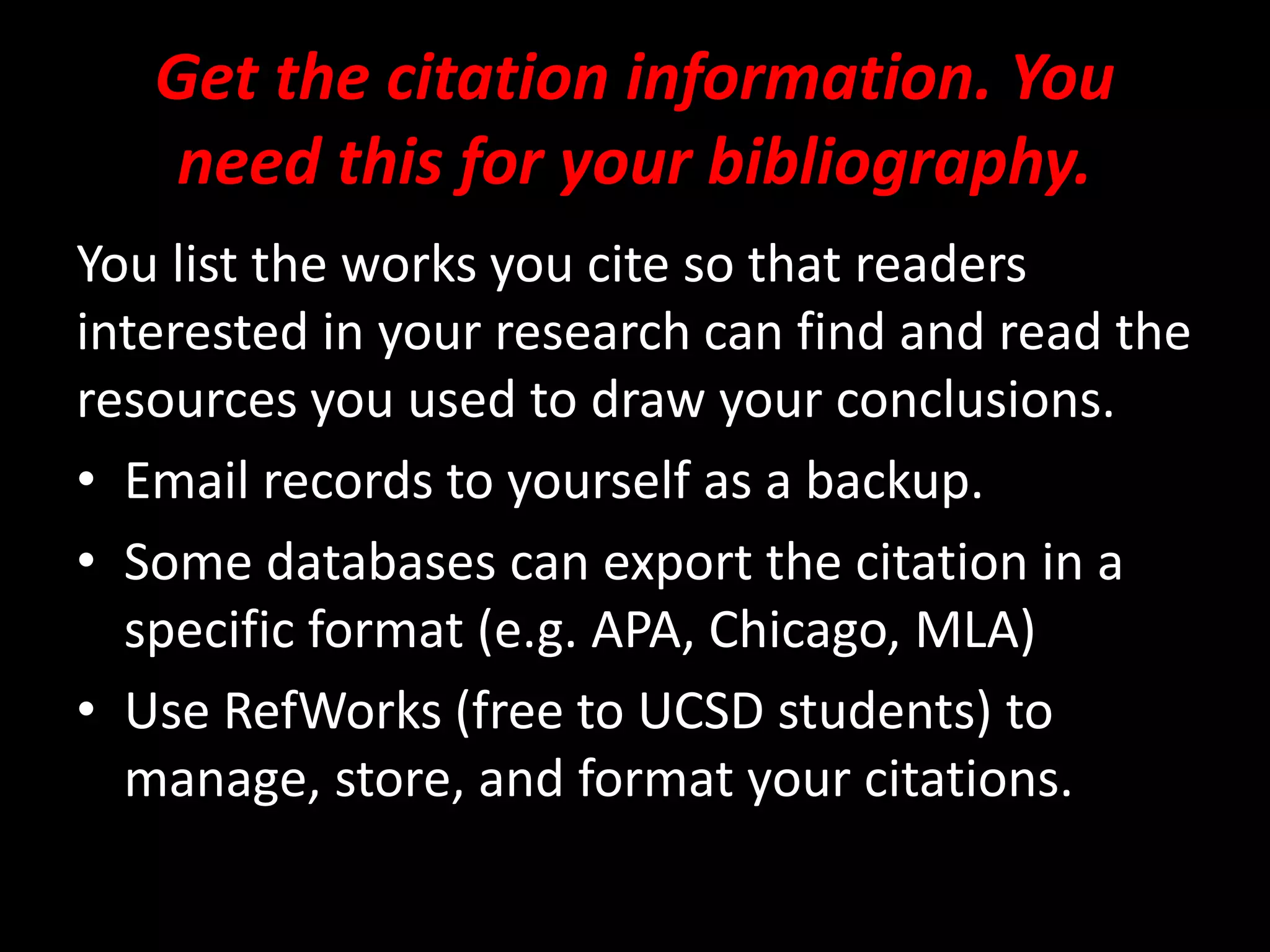 Get the citation information. You
need this for your bibliography.
You list the works you cite so that readers
interested in your research can find and read the
resources you used to draw your conclusions.
• Email records to yourself as a backup.
• Some databases can export the citation in a
specific format (e.g. APA, Chicago, MLA)
• Use RefWorks (free to UCSD students) to
manage, store, and format your citations.
 