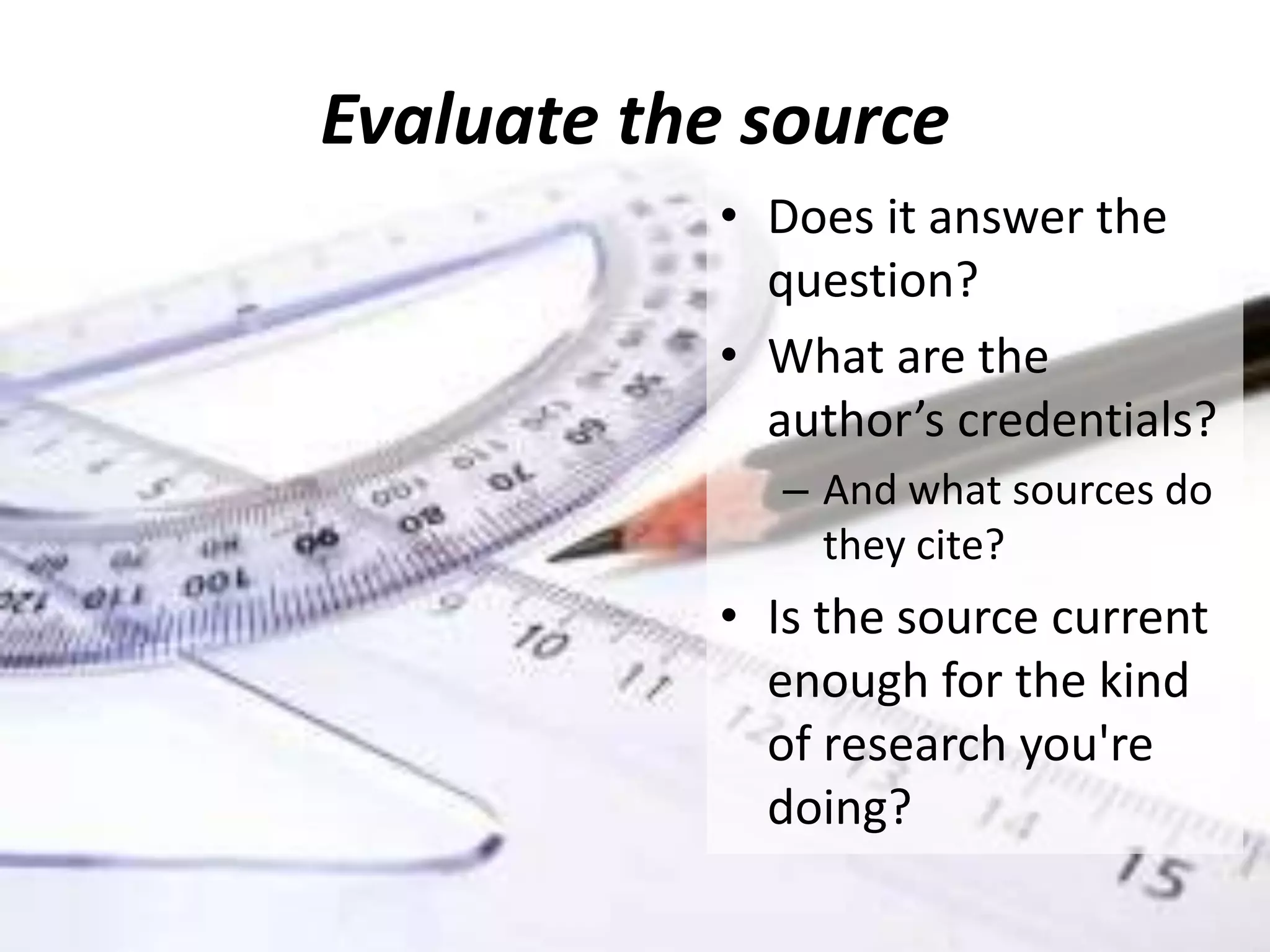 Evaluate the source
• Does it answer the
question?
• What are the
author’s credentials?
– And what sources do
they cite?
• Is the source current
enough for the kind
of research you're
doing?
 