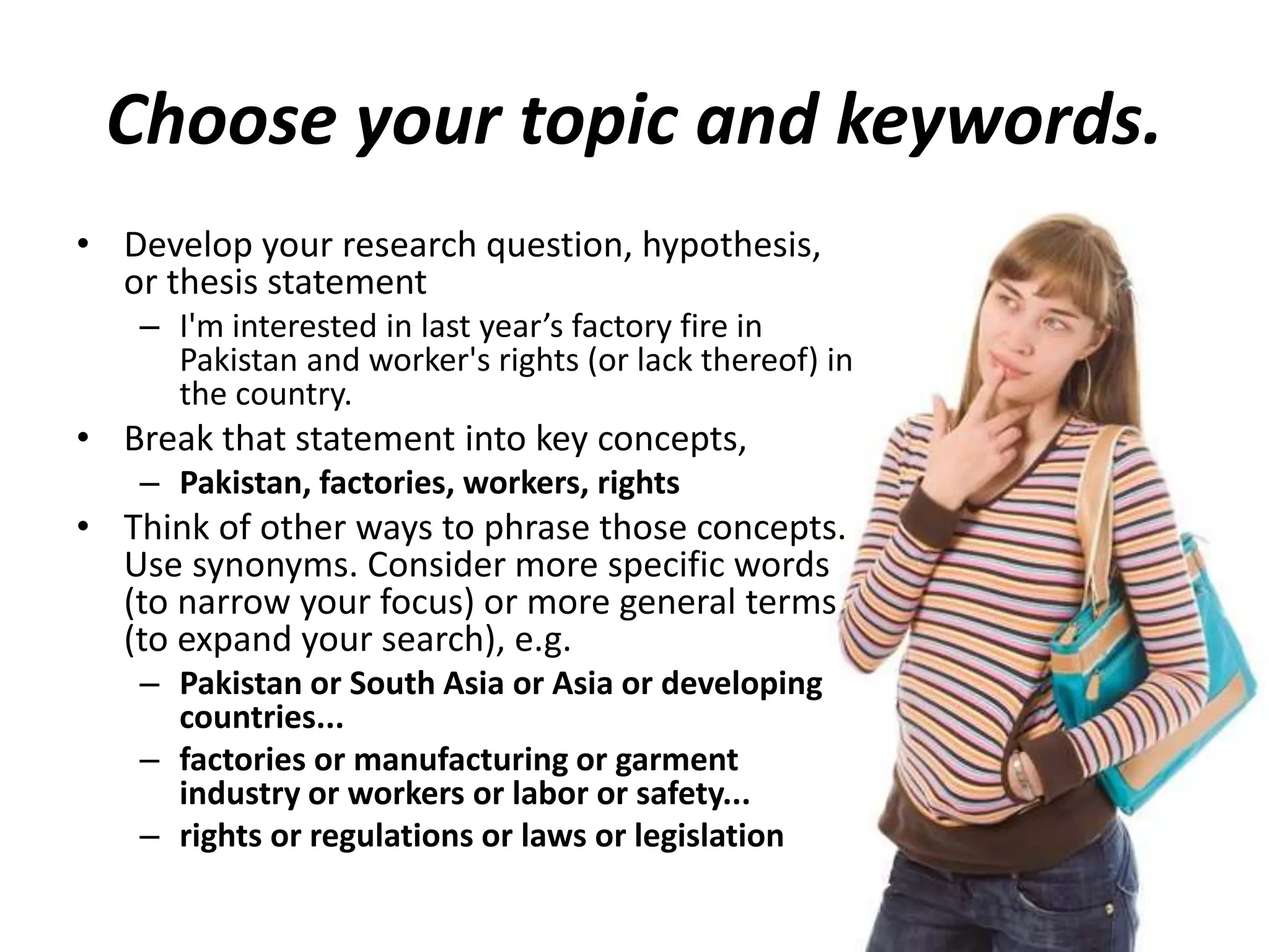 Choose your topic and keywords.
• Develop your research question, hypothesis,
or thesis statement
– I'm interested in last year’s factory fire in
Pakistan and worker's rights (or lack thereof) in
the country.
• Break that statement into key concepts,
– Pakistan, factories, workers, rights
• Think of other ways to phrase those concepts.
Use synonyms. Consider more specific words
(to narrow your focus) or more general terms
(to expand your search), e.g.
– Pakistan or South Asia or Asia or developing
countries...
– factories or manufacturing or garment
industry or workers or labor or safety...
– rights or regulations or laws or legislation
 
