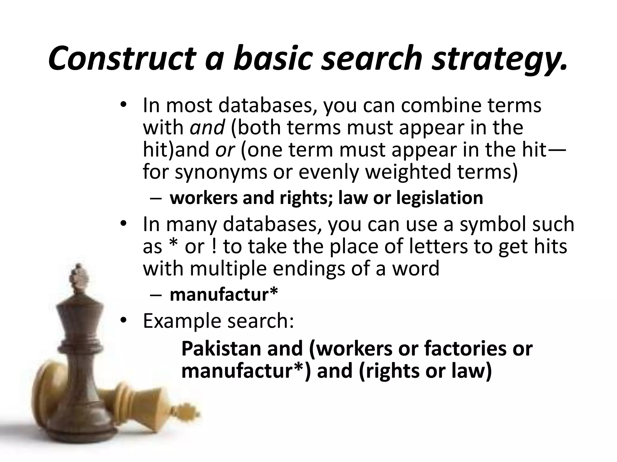 Construct a basic search strategy.
• In most databases, you can combine terms
with and (both terms must appear in the
hit)and or (one term must appear in the hit—
for synonyms or evenly weighted terms)
– workers and rights; law or legislation
• In many databases, you can use a symbol such
as * or ! to take the place of letters to get hits
with multiple endings of a word
– manufactur*
• Example search:
Pakistan and (workers or factories or
manufactur*) and (rights or law)
 