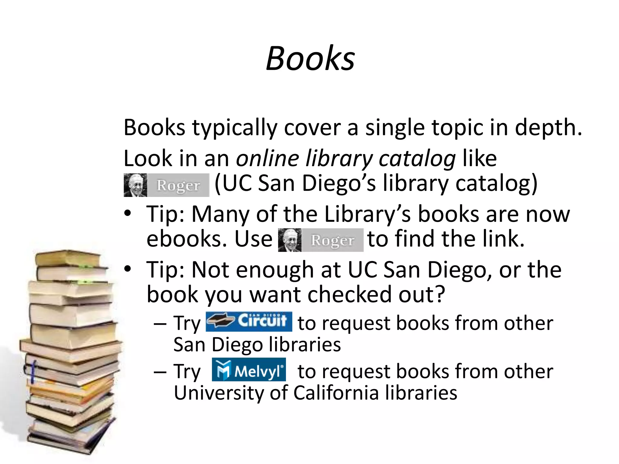 Books
Books typically cover a single topic in depth.
Look in an online library catalog like
(UC San Diego’s library catalog)
• Tip: Many of the Library’s books are now
ebooks. Use to find the link.
• Tip: Not enough at UC San Diego, or the
book you want checked out?
– Try to request books from other
San Diego libraries
– Try to request books from other
University of California libraries
 