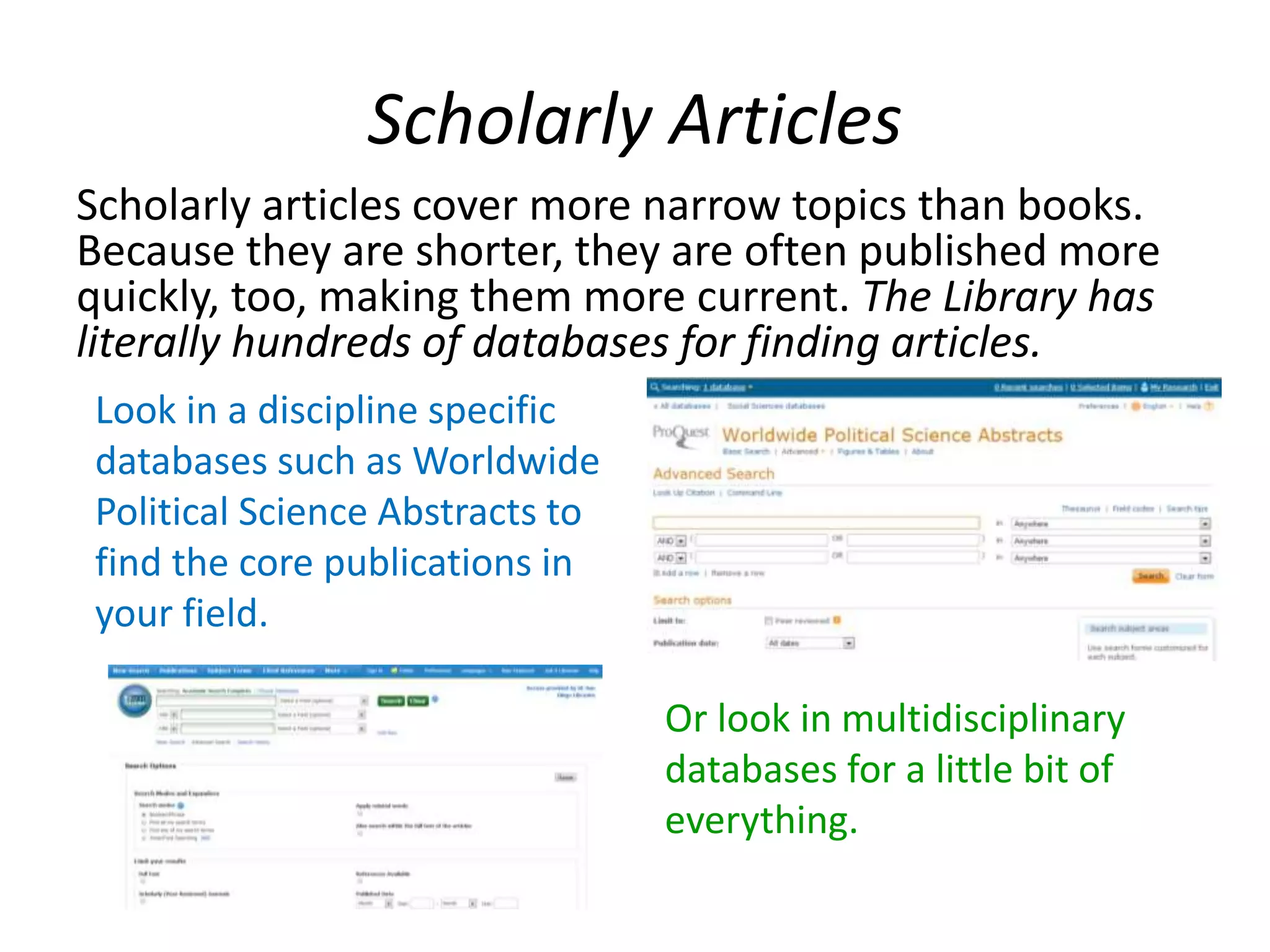Scholarly Articles
Scholarly articles cover more narrow topics than books.
Because they are shorter, they are often published more
quickly, too, making them more current. The Library has
literally hundreds of databases for finding articles.
Look in a discipline specific
databases such as Worldwide
Political Science Abstracts to
find the core publications in
your field.
Or look in multidisciplinary
databases for a little bit of
everything.
 
