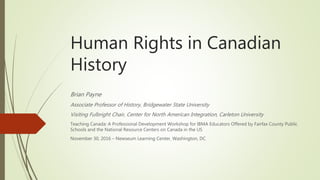 Human Rights in Canadian
History
Brian Payne
Associate Professor of History, Bridgewater State University
Visiting Fulbright Chair, Center for North American Integration, Carleton University
Teaching Canada: A Professional Development Workshop for IBMA Educators Offered by Fairfax County Public
Schools and the National Resource Centers on Canada in the US
November 30, 2016 – Newseum Learning Center, Washington, DC
 