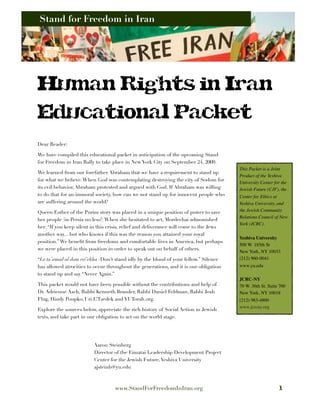 Stand for Freedom in Iran
     Stand for Freedom in Iran




Human Rights in Iran
Educational Packet
Dear Reader:

We have compiled this educational packet in anticipation of the upcoming Stand
for Freedom in Iran Rally to take place in New York City on September 24, 2009.
                                                                                        This Packet is a Joint
We learned from our forefather Abraham that we have a requirement to stand up
                                                                                        Product of the Yeshiva
for what we believe. When God was contemplating destroying the city of Sodom for
                                                                                        University Center for the
its evil behavior, Abraham protested and argued with God. If Abraham was willing        Jewish Future (CJF), the
to do that for an immoral society, how can we not stand up for innocent people who      Center for Ethics at
are suffering around the world?                                                         Yeshiva University, and
Queen Esther of the Purim story was placed in a unique position of power to save        the Jewish Community
                                                                                        Relations Council of New
her people (in Persia no less!) When she hesitated to act, Mordechai admonished
                                                                                        York (JCRC).
her: “If you keep silent in this crisis, relief and deliverance will come to the Jews
another way... but who knows if this was the reason you attained your royal
                                                                                        Yeshiva University
position.” We beneﬁt from freedoms and comfortable lives in America, but perhaps
                                                                                        500 W. 185th St
we were placed in this position in order to speak out on behalf of others.
                                                                                        New York, NY 10033
“Lo ta’amod al dam rei’ekha -Don’t stand idly by the blood of your fellow.” Silence     (212) 960-0041
has allowed atrocities to occur throughout the generations, and it is our obligation    www.yu.edu
to stand up and say “Never Again.”
                                                                                        JCRC-NY
This packet would not have been possible without the contributions and help of          70 W. 36th St. Suite 700
Dr. Adrienne Asch, Rabbi Kenneth Brander, Rabbi Daniel Feldman, Rabbi Josh              New York, NY 10018
Flug, Hindy Poupko, Uri L’Tzedek and YUTorah.org.                                       (212) 983-4800
                                                                                        www.jcrcny.org
Explore the sources below, appreciate the rich history of Social Action in Jewish
texts, and take part in our obligation to act on the world stage.




                         Aaron Steinberg
                         Director of the Eimatai Leadership Development Project
                         Center for the Jewish Future, Yeshiva University
                         ajsteinb@yu.edu



                                   www.StandForFreedomInIran.org                                             1
 