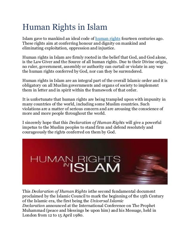 Human Rights in Islam
Islam gave to mankind an ideal code of human rights fourteen centuries ago.
These rights aim at conferring honour and dignity on mankind and
eliminating exploitation, oppression and injustice.
Human rights in Islam are firmly rooted in the belief that God, and God alone,
is the Law Giver and the Source of all human rights. Due to their Divine origin,
no ruler, government, assembly or authority can curtail or violate in any way
the human rights conferred by God, nor can they be surrendered.
Human rights in Islam are an integral part of the overall Islamic order and it is
obligatory on all Muslim governments and organs of society to implement
them in letter and in spirit within the framework of that order.
It is unfortunate that human rights are being trampled upon with impunity in
many countries of the world, including some Muslim countries. Such
violations are a matter of serious concern and are arousing the conscience of
more and more people throughout the world.
I sincerely hope that this Declaration of Human Rights will give a powerful
impetus to the Muslim peoples to stand firm and defend resolutely and
courageously the rights conferred on them by God.
This Declaration of Human Rights isthe second fundamental document
proclaimed by the Islamic Council to mark the beginning of the 15th Century
of the Islamic era, the first being the Universal Islamic
Declaration announced at the International Conference on The Prophet
Muhammad (peace and blessings be upon him) and his Message, held in
London from 12 to 15 April 1980.
 