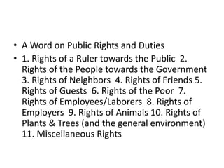 • A Word on Public Rights and Duties
• 1. Rights of a Ruler towards the Public 2.
Rights of the People towards the Government
3. Rights of Neighbors 4. Rights of Friends 5.
Rights of Guests 6. Rights of the Poor 7.
Rights of Employees/Laborers 8. Rights of
Employers 9. Rights of Animals 10. Rights of
Plants & Trees (and the general environment)
11. Miscellaneous Rights
 