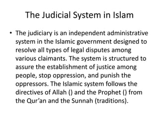 The Judicial System in Islam
• The judiciary is an independent administrative
system in the Islamic government designed to
resolve all types of legal disputes among
various claimants. The system is structured to
assure the establishment of justice among
people, stop oppression, and punish the
oppressors. The Islamic system follows the
directives of Allah () and the Prophet () from
the Qur’an and the Sunnah (traditions).
 