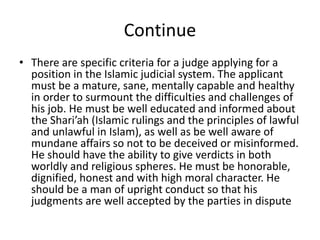 Continue
• There are specific criteria for a judge applying for a
position in the Islamic judicial system. The applicant
must be a mature, sane, mentally capable and healthy
in order to surmount the difficulties and challenges of
his job. He must be well educated and informed about
the Shari’ah (Islamic rulings and the principles of lawful
and unlawful in Islam), as well as be well aware of
mundane affairs so not to be deceived or misinformed.
He should have the ability to give verdicts in both
worldly and religious spheres. He must be honorable,
dignified, honest and with high moral character. He
should be a man of upright conduct so that his
judgments are well accepted by the parties in dispute
 