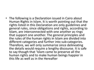 • The following is a Declaration issued in Cairo about
Human Rights in Islam. It is worth pointing out that the
rights listed in this Declaration are only guidelines and
general rules, since obligations and rights, according to
Islam, are interconnected with one another as rings
that support one another. The general principles and
the rules of the human rights in Islam are divided into
different categories and further into sub-categories.
Therefore, we will only summarize since delineating
the details would require a lengthy discourse. It is safe
to say though that ‘Islam came to preserve all the
human rights and to make human beings happier in
this life as well as in the Hereafter
 