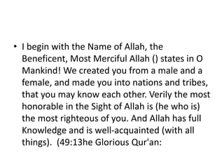 • I begin with the Name of Allah, the
Beneficent, Most Merciful Allah () states in O
Mankind! We created you from a male and a
female, and made you into nations and tribes,
that you may know each other. Verily the most
honorable in the Sight of Allah is (he who is)
the most righteous of you. And Allah has full
Knowledge and is well-acquainted (with all
things). (49:13he Glorious Qur'an:
 