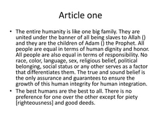 Article one
• The entire humanity is like one big family. They are
united under the banner of all being slaves to Allah ()
and they are the children of Adam () the Prophet. All
people are equal in terms of human dignity and honor.
All people are also equal in terms of responsibility. No
race, color, language, sex, religious belief, political
belonging, social status or any other serves as a factor
that differentiates them. The true and sound belief is
the only assurance and guarantees to ensure the
growth of this human integrity for human integration.
• The best humans are the best to all. There is no
preference for one over the other except for piety
[righteousness] and good deeds.
 