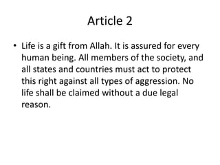 Article 2
• Life is a gift from Allah. It is assured for every
human being. All members of the society, and
all states and countries must act to protect
this right against all types of aggression. No
life shall be claimed without a due legal
reason.
 
