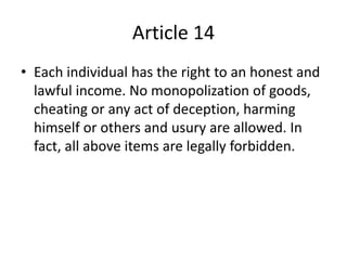 Article 14
• Each individual has the right to an honest and
lawful income. No monopolization of goods,
cheating or any act of deception, harming
himself or others and usury are allowed. In
fact, all above items are legally forbidden.
 