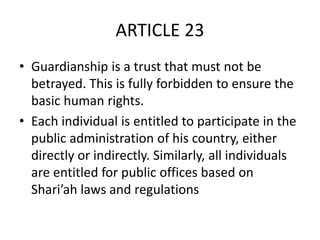 ARTICLE 23
• Guardianship is a trust that must not be
betrayed. This is fully forbidden to ensure the
basic human rights.
• Each individual is entitled to participate in the
public administration of his country, either
directly or indirectly. Similarly, all individuals
are entitled for public offices based on
Shari’ah laws and regulations
 