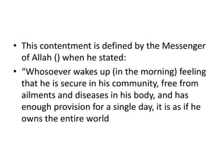 • This contentment is defined by the Messenger
of Allah () when he stated:
• “Whosoever wakes up (in the morning) feeling
that he is secure in his community, free from
ailments and diseases in his body, and has
enough provision for a single day, it is as if he
owns the entire world
 