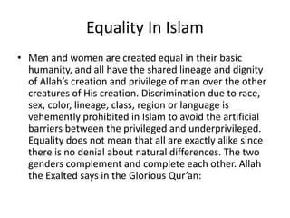 Equality In Islam
• Men and women are created equal in their basic
humanity, and all have the shared lineage and dignity
of Allah’s creation and privilege of man over the other
creatures of His creation. Discrimination due to race,
sex, color, lineage, class, region or language is
vehemently prohibited in Islam to avoid the artificial
barriers between the privileged and underprivileged.
Equality does not mean that all are exactly alike since
there is no denial about natural differences. The two
genders complement and complete each other. Allah
the Exalted says in the Glorious Qur’an:
 
