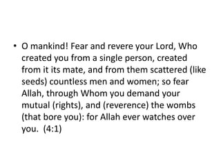 • O mankind! Fear and revere your Lord, Who
created you from a single person, created
from it its mate, and from them scattered (like
seeds) countless men and women; so fear
Allah, through Whom you demand your
mutual (rights), and (reverence) the wombs
(that bore you): for Allah ever watches over
you. (4:1)
 