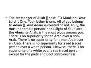 • The Messenger of Allah () said: “O Mankind! Your
Lord is One. Your father is one. All of you belong
to Adam (). And Adam is created of soil. Truly, the
most honorable person in the Sight of Your Lord,
the Almighty Allah, is the most pious among you.
There is no superiority for an Arab over a non-
Arab. There is no superiority for a non-Arab over
an Arab. There is no superiority for a red (race)
person over a white person. Likewise, there is no
superiority of a white over a red (race) person,
except for the piety and God consciousness
 