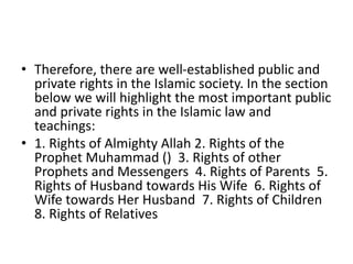 • Therefore, there are well-established public and
private rights in the Islamic society. In the section
below we will highlight the most important public
and private rights in the Islamic law and
teachings:
• 1. Rights of Almighty Allah 2. Rights of the
Prophet Muhammad () 3. Rights of other
Prophets and Messengers 4. Rights of Parents 5.
Rights of Husband towards His Wife 6. Rights of
Wife towards Her Husband 7. Rights of Children
8. Rights of Relatives
 