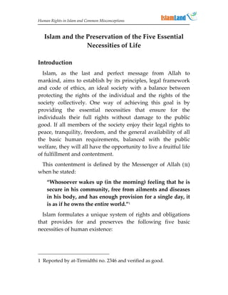 Human Rights in Islam and Common Misconceptions



   Islam and the Preservation of the Five Essential
                 Necessities of Life

Introduction
  Islam, as the last and perfect message from Allah to
mankind, aims to establish by its principles, legal framework
and code of ethics, an ideal society with a balance between
protecting the rights of the individual and the rights of the
society collectively. One way of achieving this goal is by
providing the essential necessities that ensure for the
individuals their full rights without damage to the public
good. If all members of the society enjoy their legal rights to
peace, tranquility, freedom, and the general availability of all
the basic human requirements, balanced with the public
welfare, they will all have the opportunity to live a fruitful life
of fulfillment and contentment.
 This contentment is defined by the Messenger of Allah ()
when he stated:
    “Whosoever wakes up (in the morning) feeling that he is
    secure in his community, free from ailments and diseases
    in his body, and has enough provision for a single day, it
    is as if he owns the entire world.”1
  Islam formulates a unique system of rights and obligations
that provides for and preserves the following five basic
necessities of human existence:




1 Reported by at-Tirmidthi no. 2346 and verified as good.
 