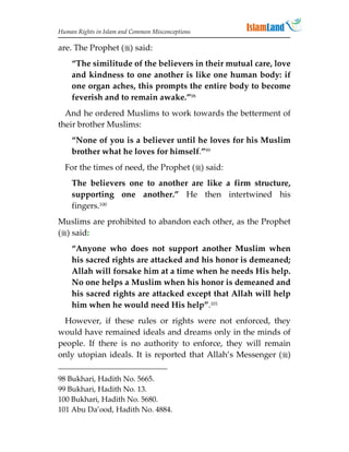 Human Rights in Islam and Common Misconceptions

are. The Prophet () said:
    “The similitude of the believers in their mutual care, love
    and kindness to one another is like one human body: if
    one organ aches, this prompts the entire body to become
    feverish and to remain awake.”98
  And he ordered Muslims to work towards the betterment of
their brother Muslims:
    “None of you is a believer until he loves for his Muslim
    brother what he loves for himself.”99
  For the times of need, the Prophet () said:
    The believers one to another are like a firm structure,
    supporting one another.” He then intertwined his
    fingers.100
Muslims are prohibited to abandon each other, as the Prophet
() said:
    “Anyone who does not support another Muslim when
    his sacred rights are attacked and his honor is demeaned;
    Allah will forsake him at a time when he needs His help.
    No one helps a Muslim when his honor is demeaned and
    his sacred rights are attacked except that Allah will help
    him when he would need His help”.101
 However, if these rules or rights were not enforced, they
would have remained ideals and dreams only in the minds of
people. If there is no authority to enforce, they will remain
only utopian ideals. It is reported that Allah’s Messenger ()

98 Bukhari, Hadith No. 5665.
99 Bukhari, Hadith No. 13.
100 Bukhari, Hadith No. 5680.
101 Abu Da’ood, Hadith No. 4884.
 
