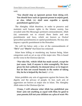 Human Rights in Islam and Common Misconceptions

said,
    You should stop an ignorant person from doing evil.
    You should force such an ignorant person to enjoin good,
    or else, Allah () shall soon expedite a speedy
    punishment against you.
  The Almighty Allah therefore, in order to preserve and
maintain such human rights in the Islamic society, has
revealed unto His Messenger pertinent commandments. Allah
() commands not to exceed these limits and sets
punishments and laws, which are known as Hudood
(prescribed punishments) or capital punishments. He may also
impose a specific punishment in the Hereafter.
 We will list below only a few of the commandments of
“Do’s” and “Don'ts” that Islam has ordained:
  Islam bans killing or murdering any human being. Islam
categorizes such an act as one of the major sins. This is based
on the verse in the Glorious Qur'an:

    Nor take life, -which Allah has made sacred-, except for
    just cause. And, if anyone is slain wrongfully, We have
    given his heir authority (to demand Qisas or to forgive):
    but let him not exceed bounds in the matter of taking
    life; for he is helped (by the law). (17:33)

  Islam prohibits any acts of aggression against the honor, the
dignity and the privacy of people. In fact, such acts of
aggression are known as major sins in Islam. The Almighty
Allah states in the Glorious Qur'an:
    Come, I will rehearse what Allah has prohibited you
    from’: join not anything as equal with Him; be good to
    your parents; kill not your children on a plea of want -We
 