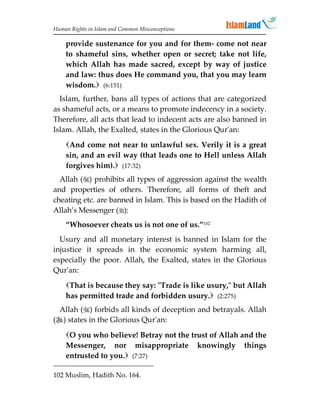 Human Rights in Islam and Common Misconceptions

    provide sustenance for you and for them- come not near
    to shameful sins, whether open or secret; take not life,
    which Allah has made sacred, except by way of justice
    and law: thus does He command you, that you may learn
    wisdom. (6:151)
  Islam, further, bans all types of actions that are categorized
as shameful acts, or a means to promote indecency in a society.
Therefore, all acts that lead to indecent acts are also banned in
Islam. Allah, the Exalted, states in the Glorious Qur'an:
    And come not near to unlawful sex. Verily it is a great
    sin, and an evil way (that leads one to Hell unless Allah
    forgives him). (17:32)
  Allah () prohibits all types of aggression against the wealth
and properties of others. Therefore, all forms of theft and
cheating etc. are banned in Islam. This is based on the Hadith of
Allah’s Messenger ():
    “Whosoever cheats us is not one of us.”102
  Usury and all monetary interest is banned in Islam for the
injustice it spreads in the economic system harming all,
especially the poor. Allah, the Exalted, states in the Glorious
Qur'an:
    That is because they say: Trade is like usury, but Allah
    has permitted trade and forbidden usury. (2:275)
 Allah () forbids all kinds of deception and betrayals. Allah
() states in the Glorious Qur'an:

    O you who believe! Betray not the trust of Allah and the
    Messenger, nor misappropriate knowingly things
    entrusted to you. (7:27)

102 Muslim, Hadith No. 164.
 