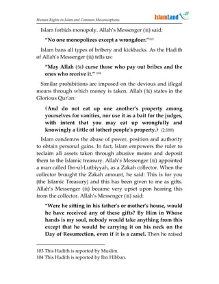 Human Rights in Islam and Common Misconceptions

  Islam forbids monopoly. Allah’s Messenger () said:
    “No one monopolizes except a wrongdoer.”103
  Islam bans all types of bribery and kickbacks. As the Hadith
of Allah’s Messenger () tells us:
    “May Allah () curse those who pay out bribes and the
    ones who receive it.” 104
 Similar prohibitions are imposed on the devious and illegal
means through which money is taken. Allah () states in the
Glorious Qur'an:
    And do not eat up one another’s property among
    yourselves for vanities, nor use it as a bait for the judges,
    with intent that you may eat up wrongfully and
    knowingly a little of (other) people's property. (2:188)
  Islam condemns the abuse of power, position and authority
to obtain personal gains. In fact, Islam empowers the ruler to
reclaim all assets taken through abusive means and deposit
them to the Islamic treasury. Allah’s Messenger () appointed
a man called Ibn-ul-Lutbiyyah, as a Zakah collector. When the
collector brought the Zakah amount, he said: This is for you
(the Islamic Treasury) and this has been given to me as gifts.
Allah’s Messenger () became very upset upon hearing this
from the collector. Allah’s Messenger () said:
    “Were he sitting in his father’s or mother’s house, would
    he have received any of these gifts? By Him in Whose
    hands is my soul, nobody would take anything from this
    except that he would be carrying it on his neck on the
    Day of Resurrection, even if it is a camel. Then he raised


103 This Hadith is reported by Muslim.
104 This Hadith is reported by Ibn Hibban.
 