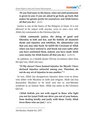 Human Rights in Islam and Common Misconceptions

    If you find none in the house, enter not until permission
    is given to you: if you are asked to go back, go back: that
    makes for greater purity for yourselves: and Allah knows
    all that you do. (24:27)
  Justice is one of the basics of the Religion of Islam. It is not
allowed to be unjust with anyone, even to one's own self.
Allah () commands in the Glorious Qur'an:
    Allah commands justice, the doing of good and
    liberality to kith and kin, and He forbids all shameful
    deeds and injustice and rebellion, He admonishes you
    that you may take heed. So fulfill the Covenant of Allah
    when you have entered it, and break not your oaths after
    you have confirmed them, indeed, you have made Allah
    your surety; for Allah knows all that you do. (16:90-91)
  In addition, in a Hadith Qudsi (Divine revelation other than
the Qur’an), Allah () says,
    “O My slaves! I have banned injustice for Myself. I have
    declared injustice unlawful among you. Therefore, do
    not do any act of injustice to one another.”106
  In fact, Allah () disapproves injustice done even to those
who differ with Muslims in faith and religion. Allah () has
demanded Muslims to be kind and fair to non-Muslim
residents in an Islamic State. Allah () states in the Glorious
Qur'an:
    Allah forbids you not with regard to those who fight
    you not for (your) Faith nor drive you out of your homes,
    from dealing kindly and justly with them: Verily Allah
    loves those who are just. (60:8)


106 Muslim, Hadith No. 2577.
 