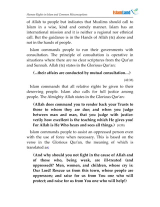 Human Rights in Islam and Common Misconceptions

of Allah to people but indicates that Muslims should call to
Islam in a wise, kind and comely manner. Islam has an
international mission and it is neither a regional nor ethnical
call. But the guidance is in the Hands of Allah () alone and
not in the hands of people.
  Islam commands people to run their governments with
consultation. The principle of consultation is operative in
situations where there are no clear scriptures from the Qur'an
and Sunnah. Allah () states in the Glorious Qur'an:
    ...their affairs are conducted by mutual consultation…
                                                         (42:38)

 Islam commands that all relative rights be given to their
deserving people. Islam also calls for full justice among
people. The Almighty Allah states in the Glorious Qur'an:
    Allah does command you to render back your Trusts to
    those to whom they are due; and when you judge
    between man and man, that you judge with justice:
    verily how excellent is the teaching which He gives you!
    For Allah is He Who hears and sees all things. (4:58)
  Islam commands people to assist an oppressed person even
with the use of force when necessary. This is based on the
verse in the Glorious Qur'an, the meaning of which is
translated as:

    And why should you not fight in the cause of Allah and
    of those who, being weak, are ill-treated (and
    oppressed)? Men, women, and children, whose cry is:
    Our Lord! Rescue us from this town, whose people are
    oppressors; and raise for us from You one who will
    protect; and raise for us from You one who will help!
 