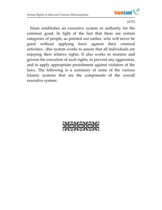 Human Rights in Islam and Common Misconceptions

                                                          (4:75)

  Islam establishes an executive system or authority for the
common good. In light of the fact that there are certain
categories of people, as pointed out earlier, who will never be
good without applying force against their criminal
activities…this system works to assure that all individuals are
enjoying their relative rights. It also works to monitor and
govern the execution of such rights, to prevent any aggression,
and to apply appropriate punishment against violators of the
laws. The following is a summary of some of the various
Islamic systems that are the components of the overall
executive system:




                           
 