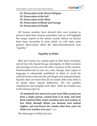 Human Rights in Islam and Common Misconceptions

    (1)   Preservation of the Divine Religion
    (2)   Preservation of the Self
    (3)   Preservation of the Mind
    (4)   Preservation of Honor and Lineage
    (5)   Preservation of Wealth

  All human societies have devised their own systems to
preserve these basic human necessities, and we will highlight
the unique aspects of the Islamic system. Before we discuss
these basic necessities in more detail, we will make some
general observations about the often-misunderstood term
“equality.”

                            Equality in Islam

  Men and women are created equal in their basic humanity,
and all have the shared lineage and dignity of Allah’s creation
and privilege of man over the other creatures of His creation.
Discrimination due to race, sex, color, lineage, class, region or
language is vehemently prohibited in Islam to avoid the
artificial barriers between the privileged and underprivileged.
Equality does not mean that all are exactly alike since there is
no denial about natural differences. The two genders
complement and complete each other. Allah the Exalted says
in the Glorious Qur’an:
    O mankind! Fear and revere your Lord, Who created you
    from a single person, created from it its mate, and from
    them scattered (like seeds) countless men and women; so
    fear Allah, through Whom you demand your mutual
    (rights), and (reverence) the wombs (that bore you): for
    Allah ever watches over you. (4:1)
  The Messenger of Allah () said:
 