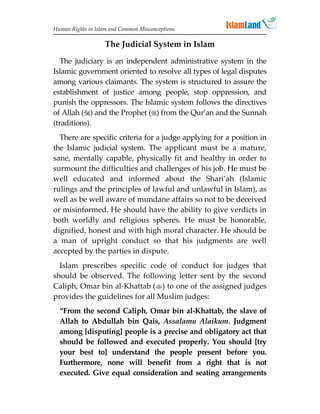 Human Rights in Islam and Common Misconceptions

                   The Judicial System in Islam

   The judiciary is an independent administrative system in the
Islamic government oriented to resolve all types of legal disputes
among various claimants. The system is structured to assure the
establishment of justice among people, stop oppression, and
punish the oppressors. The Islamic system follows the directives
of Allah () and the Prophet () from the Qur’an and the Sunnah
(traditions).
  There are specific criteria for a judge applying for a position in
the Islamic judicial system. The applicant must be a mature,
sane, mentally capable, physically fit and healthy in order to
surmount the difficulties and challenges of his job. He must be
well educated and informed about the Shari’ah (Islamic
rulings and the principles of lawful and unlawful in Islam), as
well as be well aware of mundane affairs so not to be deceived
or misinformed. He should have the ability to give verdicts in
both worldly and religious spheres. He must be honorable,
dignified, honest and with high moral character. He should be
a man of upright conduct so that his judgments are well
accepted by the parties in dispute.
  Islam prescribes specific code of conduct for judges that
should be observed. The following letter sent by the second
Caliph, Omar bin al-Khattab () to one of the assigned judges
provides the guidelines for all Muslim judges:
  “From the second Caliph, Omar bin al-Khattab, the slave of
  Allah to Abdullah bin Qais, Assalamu Alaikum. Judgment
  among [disputing] people is a precise and obligatory act that
  should be followed and executed properly. You should [try
  your best to] understand the people present before you.
  Furthermore, none will benefit from a right that is not
  executed. Give equal consideration and seating arrangements
 