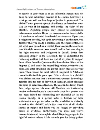 Human Rights in Islam and Common Misconceptions

  to people in your court so as an influential person may not
  think to take advantage because of his status. Moreover, a
  weak person will not lose hope of justice in your court. The
  plaintiff must present a proof of evidence. A defendant must
  take an oath if he rejected and denied the claim of the
  plaintiff. Disputing people may choose to compromise
  between one another. However, no compromise is acceptable
  if it renders an unlawful item lawful or vice versa. If you pass
  a judgment one day, but upon reviewing it on the next, you
  discover that you made a mistake and the right sentence is
  not what you passed as a verdict, then [reopen the case] and
  pass the right sentence. You should realize that returning to
  the right sentence and judgment is [much] better than
  indulging deeper in the falsehood. Try to understand the
  confusing matters that have no text of scripture to support
  them either from the Qur'an or the Sunnah (traditions of the
  Prophet ) and study the resembling rulings, sentences and
  cases, and after obtaining the proper knowledge assess your
  cases. Then choose the most beloved judgment to Allah and
  closest to the truth in your eyes. Offer a chance to a plaintiff
  who claims a matter that is not currently present by setting a
  definite time for him to prove it. If such a plaintiff produces
  his proof of evidence, adjudicate the case in his favor. If not,
  then judge against his case. All Muslims are trustworthy
  insofar as the testimony is concerned except for a person who
  has been lashed for committing any shameful act in the
  Islamic society, or a person who is known for false
  testimonies, or a person who is either a relative or distantly
  related to the plaintiff. Allah () takes care of all hidden
  secrets of people and helps you [to judge] by providing
  proofs of evidence. Furthermore, you must not worry,
  become intolerant, or complain about disputing people in the
  rightful matters where Allah rewards you for being patient
 