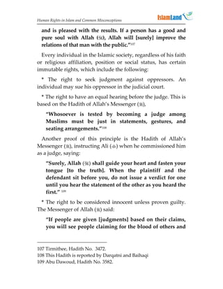Human Rights in Islam and Common Misconceptions

  and is pleased with the results. If a person has a good and
  pure soul with Allah (), Allah will [surely] improve the
  relations of that man with the public.”107
  Every individual in the Islamic society, regardless of his faith
or religious affiliation, position or social status, has certain
immutable rights, which include the following:
  * The right to seek judgment against oppressors. An
individual may sue his oppressor in the judicial court.
  * The right to have an equal hearing before the judge. This is
based on the Hadith of Allah’s Messenger (),
    “Whosoever is tested by becoming a judge among
    Muslims must be just in statements, gestures, and
    seating arrangements.”108
  Another proof of this principle is the Hadith of Allah’s
Messenger (), instructing Ali () when he commissioned him
as a judge, saying:
    “Surely, Allah () shall guide your heart and fasten your
    tongue [to the truth]. When the plaintiff and the
    defendant sit before you, do not issue a verdict for one
    until you hear the statement of the other as you heard the
    first.” 109
 * The right to be considered innocent unless proven guilty.
The Messenger of Allah () said:
    “If people are given [judgments] based on their claims,
    you will see people claiming for the blood of others and



107 Tirmithee, Hadith No. 3472.
108 This Hadith is reported by Darqatni and Baihaqi
109 Abu Dawoud, Hadith No. 3582.
 