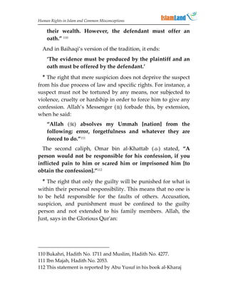 Human Rights in Islam and Common Misconceptions

    their wealth. However, the defendant must offer an
    oath.” 110
  And in Baihaqi’s version of the tradition, it ends:
    ‘The evidence must be produced by the plaintiff and an
    oath must be offered by the defendant.’
  * The right that mere suspicion does not deprive the suspect
from his due process of law and specific rights. For instance, a
suspect must not be tortured by any means, nor subjected to
violence, cruelty or hardship in order to force him to give any
confession. Allah’s Messenger () forbade this, by extension,
when he said:
    “Allah () absolves my Ummah [nation] from the
    following: error, forgetfulness and whatever they are
    forced to do.”111
  The second caliph, Omar bin al-Khattab () stated, “A
person would not be responsible for his confession, if you
inflicted pain to him or scared him or imprisoned him [to
obtain the confession].”112
  * The right that only the guilty will be punished for what is
within their personal responsibility. This means that no one is
to be held responsible for the faults of others. Accusation,
suspicion, and punishment must be confined to the guilty
person and not extended to his family members. Allah, the
Just, says in the Glorious Qur'an:




110 Bukahri, Hadith No. 1711 and Muslim, Hadith No. 4277.
111 Ibn Majah, Hadith No. 2053.
112 This statement is reported by Abu Yusuf in his book al-Kharaj
 
