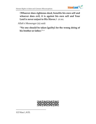 Human Rights in Islam and Common Misconceptions

    Whoever does righteous deed, benefits his own self and
    whoever does evil, it is against his own self and Your
    Lord is never unjust to His Slaves. (41:46)
  Allah’s Messenger () said:
    “No one should be taken [guilty] for the wrong doing of
    his brother or father.”113




                           
113 Nisa`i, 8:53.
 