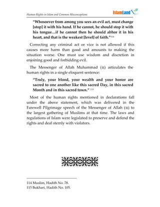 Human Rights in Islam and Common Misconceptions

    “Whosoever from among you sees an evil act, must change
    [stop] it with his hand. If he cannot, he should stop it with
    his tongue…if he cannot then he should abhor it in his
    heart, and that is the weakest [level] of faith.”114
  Correcting any criminal act or vice is not allowed if this
causes more harm than good and amounts to making the
situation worse. One must use wisdom and discretion in
enjoining good and forbidding evil.
 The Messenger of Allah Muhammad () articulates the
human rights in a single eloquent sentence:
    “Truly, your blood, your wealth and your honor are
    sacred to one another like this sacred Day, in this sacred
    Month and in this sacred town.” 115
  Most of the human rights mentioned in declarations fall
under the above statement, which was delivered in the
Farewell Pilgrimage speech of the Messenger of Allah () to
the largest gathering of Muslims at that time. The laws and
regulations of Islam were legislated to preserve and defend the
rights and deal sternly with violators.

                             
                             
                             
                           

114 Muslim, Hadith No. 78.
115 Bukhari, Hadith No. 105.
 
