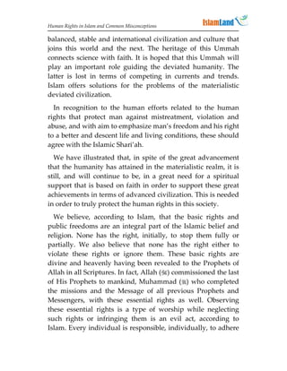 Human Rights in Islam and Common Misconceptions

balanced, stable and international civilization and culture that
joins this world and the next. The heritage of this Ummah
connects science with faith. It is hoped that this Ummah will
play an important role guiding the deviated humanity. The
latter is lost in terms of competing in currents and trends.
Islam offers solutions for the problems of the materialistic
deviated civilization.
  In recognition to the human efforts related to the human
rights that protect man against mistreatment, violation and
abuse, and with aim to emphasize man’s freedom and his right
to a better and descent life and living conditions, these should
agree with the Islamic Shari’ah.
  We have illustrated that, in spite of the great advancement
that the humanity has attained in the materialistic realm, it is
still, and will continue to be, in a great need for a spiritual
support that is based on faith in order to support these great
achievements in terms of advanced civilization. This is needed
in order to truly protect the human rights in this society.
  We believe, according to Islam, that the basic rights and
public freedoms are an integral part of the Islamic belief and
religion. None has the right, initially, to stop them fully or
partially. We also believe that none has the right either to
violate these rights or ignore them. These basic rights are
divine and heavenly having been revealed to the Prophets of
Allah in all Scriptures. In fact, Allah () commissioned the last
of His Prophets to mankind, Muhammad () who completed
the missions and the Message of all previous Prophets and
Messengers, with these essential rights as well. Observing
these essential rights is a type of worship while neglecting
such rights or infringing them is an evil act, according to
Islam. Every individual is responsible, individually, to adhere
 
