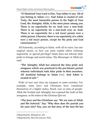 Human Rights in Islam and Common Misconceptions

    “O Mankind! Your Lord is One. Your father is one. All of
    you belong to Adam (). And Adam is created of soil.
    Truly, the most honorable person in the Sight of Your
    Lord, the Almighty Allah, is the most pious among you.
    There is no superiority for an Arab over a non-Arab.
    There is no superiority for a non-Arab over an Arab.
    There is no superiority for a red (race) person over a
    white person. Likewise, there is no superiority of a white
    over a red (race) person, except for the piety and God
    consciousness.”2
  All humanity, according to Islam, with all its races, has one
original source, so how can some exploit others claiming
superiority or special privilege? Islam does not tolerate false
pride in lineage and social status. The Messenger of Allah ()
said:
    “The Almighty Allah has removed the false pride and
    arrogance which was practiced in the pre-Islamic period
    wherein individuals took false pride in their ancestors.
    All mankind belongs to Adam (). And Adam is
    created of soil.”3
  Pride of race and class are rampant in some societies. For
example, some Jews and Christians have considered
themselves of a higher status, breed, race or class of people.
Allah the Exalted and Almighty has exposed the truth of this
arrogance, as He states in the Glorious Qur’an:

    The Jews and the Christians say: "We are sons of Allah,
    and His beloved." Say: "Why then does He punish you
    for your sins? Nay, you are but men, of the men He has


2 Reported by Ahmad no. 411.
3 Reported by Abu Da`ood no. 5116.
 