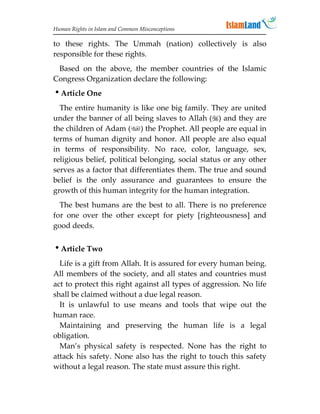 Human Rights in Islam and Common Misconceptions

to these rights. The Ummah (nation) collectively is also
responsible for these rights.
 Based on the above, the member countries of the Islamic
Congress Organization declare the following:
Article One
  The entire humanity is like one big family. They are united
under the banner of all being slaves to Allah () and they are
the children of Adam () the Prophet. All people are equal in
terms of human dignity and honor. All people are also equal
in terms of responsibility. No race, color, language, sex,
religious belief, political belonging, social status or any other
serves as a factor that differentiates them. The true and sound
belief is the only assurance and guarantees to ensure the
growth of this human integrity for the human integration.
  The best humans are the best to all. There is no preference
for one over the other except for piety [righteousness] and
good deeds.


Article Two
  Life is a gift from Allah. It is assured for every human being.
All members of the society, and all states and countries must
act to protect this right against all types of aggression. No life
shall be claimed without a due legal reason.
  It is unlawful to use means and tools that wipe out the
human race.
  Maintaining and preserving the human life is a legal
obligation.
  Man’s physical safety is respected. None has the right to
attack his safety. None also has the right to touch this safety
without a legal reason. The state must assure this right.
 