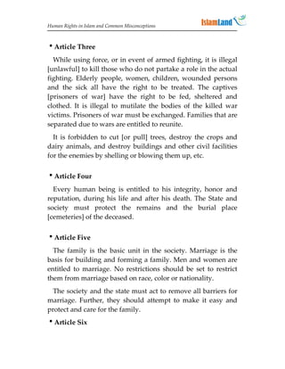 Human Rights in Islam and Common Misconceptions



Article Three
  While using force, or in event of armed fighting, it is illegal
[unlawful] to kill those who do not partake a role in the actual
fighting. Elderly people, women, children, wounded persons
and the sick all have the right to be treated. The captives
[prisoners of war] have the right to be fed, sheltered and
clothed. It is illegal to mutilate the bodies of the killed war
victims. Prisoners of war must be exchanged. Families that are
separated due to wars are entitled to reunite.
  It is forbidden to cut [or pull] trees, destroy the crops and
dairy animals, and destroy buildings and other civil facilities
for the enemies by shelling or blowing them up, etc.


Article Four
  Every human being is entitled to his integrity, honor and
reputation, during his life and after his death. The State and
society must protect the remains and the burial place
[cemeteries] of the deceased.


Article Five
  The family is the basic unit in the society. Marriage is the
basis for building and forming a family. Men and women are
entitled to marriage. No restrictions should be set to restrict
them from marriage based on race, color or nationality.
  The society and the state must act to remove all barriers for
marriage. Further, they should attempt to make it easy and
protect and care for the family.
Article Six
 