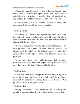 Human Rights in Islam and Common Misconceptions

  Woman is equal to man in terms of human integrity and
honor. She is entitled for equal rights and duties. She is
entitled for her own civil personality, financial independence
and she has the right to maintain her name and surname.
 Man must take care of all financial needs of his family and
must provide all possible care and protection.


Article Seven
  Every born child has the right upon his parents, society and
the state, of custody, upbringing, material care, educational
care and moral attention. The fetus and the mother must be
also provided a special care.
  Parents and guardians have the right to choose the type of up-
bringing they like [or prefer] for their children. However, the
interest and the future of the children must be taken into
consideration in the light of moral and Shari’ah values and
principles.
  Parents have their own rights towards their children.
Relatives also have their own rights among themselves in
accordance with the Shari’ah laws and principles.


Article Eight
  Every individual has the right to practice his full rights in
terms of all commitments. If the individual is no longer
qualified to practice his rights, fully or partially, a Wali
[guardian] must be assigned instead.
Article Nine
  Seeking education is an obligatory act. Offering and
providing education is a duty that is incumbent on the society
 
