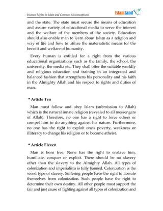 Human Rights in Islam and Common Misconceptions

and the state. The state must secure the means of education
and assure variety of educational media to serve the interest
and the welfare of the members of the society. Education
should also enable man to learn about Islam as a religion and
way of life and how to utilize the materialistic means for the
benefit and welfare of humanity.
  Every human is entitled for a right from the various
educational organizations such as the family, the school, the
university, the media etc. They shall offer the suitable worldly
and religious education and training in an integrated and
balanced fashion that strengthens his personality and his faith
in the Almighty Allah and his respect to rights and duties of
man.


Article Ten
   Man must follow and obey Islam (submission to Allah)
which is the natural innate religion (revealed to all messengers
of Allah). Therefore, no one has a right to force others or
compel him to do anything against his nature. Furthermore,
no one has the right to exploit one's poverty, weakness or
illiteracy to change his religion or to become atheist.


Article Eleven
  Man is born free. None has the right to enslave him,
humiliate, conquer or exploit. There should be no slavery
other than the slavery to the Almighty Allah. All types of
colonization and imperialism is fully banned. Colonization is the
worst type of slavery. Suffering people have the right to liberate
themselves from colonization. Such people have the right to
determine their own destiny. All other people must support the
fair and just cause of fighting against all types of colonization and
 