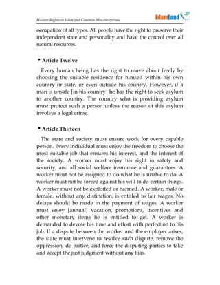 Human Rights in Islam and Common Misconceptions

occupation of all types. All people have the right to preserve their
independent state and personality and have the control over all
natural resources.


Article Twelve
  Every human being has the right to move about freely by
choosing the suitable residence for himself within his own
country or state, or even outside his country. However, if a
man is unsafe [in his country] he has the right to seek asylum
to another country. The country who is providing asylum
must protect such a person unless the reason of this asylum
involves a legal crime.


Article Thirteen
  The state and society must ensure work for every capable
person. Every individual must enjoy the freedom to choose the
most suitable job that ensures his interest, and the interest of
the society. A worker must enjoy his right in safety and
security, and all social welfare insurance and guarantees. A
worker must not be assigned to do what he is unable to do. A
worker must not be forced against his will to do certain things.
A worker must not be exploited or harmed. A worker, male or
female, without any distinction, is entitled to fair wages. No
delays should be made in the payment of wages. A worker
must enjoy [annual] vacation, promotions, incentives and
other monetary items he is entitled to get. A worker is
demanded to devote his time and effort with perfection to his
job. If a dispute between the worker and the employer arises,
the state must intervene to resolve such dispute, remove the
oppression, do justice, and force the disputing parties to take
and accept the just judgment without any bias.
 