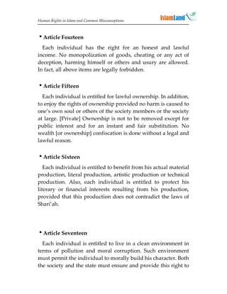 Human Rights in Islam and Common Misconceptions



Article Fourteen
  Each individual has the right for an honest and lawful
income. No monopolization of goods, cheating or any act of
deception, harming himself or others and usury are allowed.
In fact, all above items are legally forbidden.


Article Fifteen
  Each individual is entitled for lawful ownership. In addition,
to enjoy the rights of ownership provided no harm is caused to
one’s own soul or others of the society members or the society
at large. [Private] Ownership is not to be removed except for
public interest and for an instant and fair substitution. No
wealth [or ownership] confiscation is done without a legal and
lawful reason.


Article Sixteen
   Each individual is entitled to benefit from his actual material
production, literal production, artistic production or technical
production. Also, each individual is entitled to protect his
literary or financial interests resulting from his production,
provided that this production does not contradict the laws of
Shari’ah.




Article Seventeen
  Each individual is entitled to live in a clean environment in
terms of pollution and moral corruption. Such environment
must permit the individual to morally build his character. Both
the society and the state must ensure and provide this right to
 