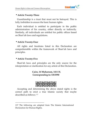 Human Rights in Islam and Common Misconceptions



Article Twenty-Three
  Guardianship is a trust that must not be betrayed. This is
fully forbidden to ensure the basic human rights.
  Each individual is entitled to participate in the public
administration of his country, either directly or indirectly.
Similarly, all individuals are entitled for public offices based
on Shari’ah laws and regulations.


Article Twenty-Four
  All rights and freedoms listed in this Declaration are
comprehensible within the framework of Shari’ah laws and
principles.


Article Twenty-Five
  Shari’ah laws and principles are the only source for the
interpretation or clarification for any article of this Declaration.

                      Cairo, 14 Muharram, 1411 H.
                      Corresponding to: 5/8/1990


                           
  Accepting and determining the above stated rights is the
correct path to erect a true Islamic society that maybe
described as follows: 117



117 The following are adapted from The Islamic International
Declaration for Human Rights.
 