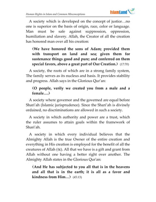 Human Rights in Islam and Common Misconceptions

 A society which is developed on the concept of justice…no
one is superior on the basis of origin, race, color or language.
Man must be safe against suppression, oppression,
humiliation and slavery. Allah, the Creator of all the creation
has honored man over all his creation:
    We have honored the sons of Adam; provided them
    with transport on land and sea; given them for
    sustenance things good and pure; and conferred on them
    special favors, above a great part of Our Creation. (17:70)
  A society, the roots of which are in a strong family system,
The family serves as its nucleus and basis. It provides stability
and progress. Allah says in the Glorious Qur’an:
    O people, verily we created you from a male and a
    female….
  A society where governor and the governed are equal before
Shari’ah (Islamic jurisprudence). Since the Shari’ah is divinely
ordained, no discriminations are allowed in such a society.
  A society in which authority and power are a trust, which
the ruler assumes to attain goals within the framework of
Shari’ah.
  A society in which every individual believes that the
Almighty Allah is the true Owner of the entire creation and
everything in His creation is employed for the benefit of all the
creatures of Allah (). All that we have is a gift and grant from
Allah without one having a better right over another. The
Almighty Allah states in the Glorious Qur'an:
    And He has subjected to you all that is in the heavens
    and all that is in the earth; it is all as a favor and
    kindness from Him… (45:13)
 